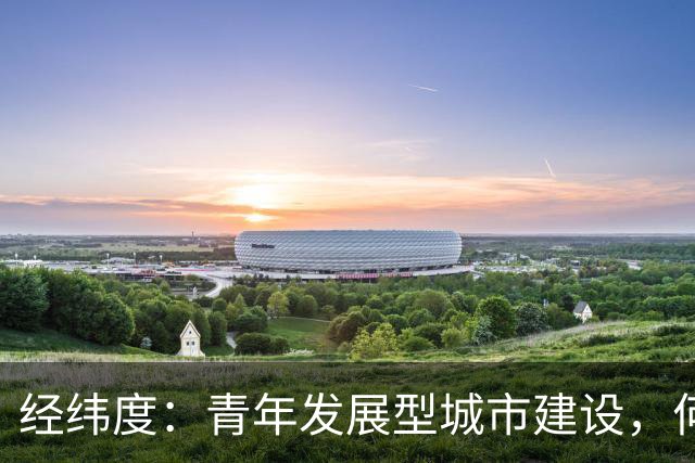 经纬度：青年发展型城市建设，何以成为城市发展新战略